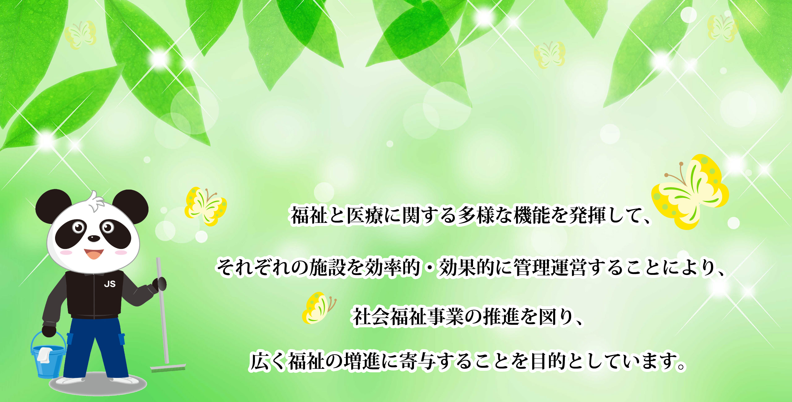 福祉と医療に関する多様な機能を発揮して、それぞれの施設を効率的・効果的に管理運営することにより、社会福祉事業の推進を図り、広く福祉の増進に寄与することを目的としています。